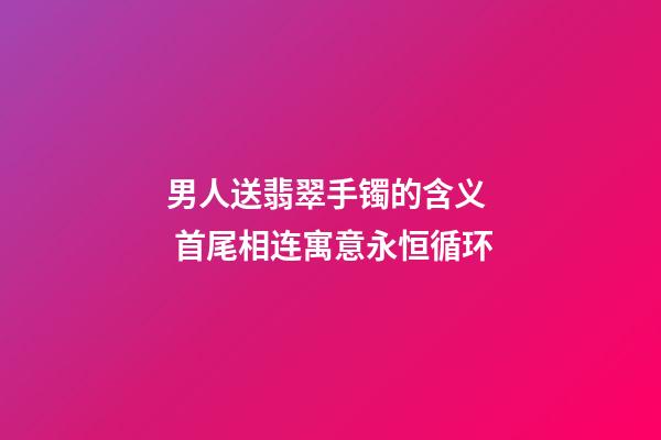 男人送翡翠手镯的含义  首尾相连寓意永恒循环